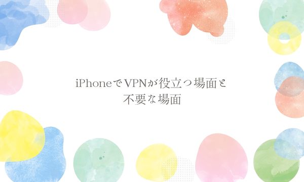 iPhoneでVPNが役立つ場面と不要な場面